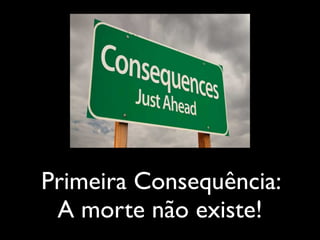 Primeira Consequência:
A morte não existe!
 
