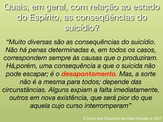Quais, em geral, com relação ao estado
do Espírito, as conseqüências do

suicídio?
“Muito diversas são as consequências do suicídio.
Não há penas determinadas e, em todos os casos,
correspondem sempre às causas que o produziram.
Há,porém, uma consequência a que o suicida não
pode escapar; é o desapontamento. Mas, a sorte
não é a mesma para todos; depende das
circunstâncias. Alguns expiam a falta imediatamente,
outros em nova existência, que será pior do que
aquela cujo curso interromperam”
O Livro dos Espíritos de Allan Kardec q. 957
 