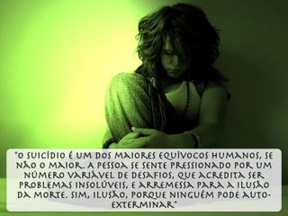 "O suicídio é um dos maiores equívocos humanos, se
não o maior. A pessoa se sente pressionado por um
número variável de desaﬁos, que acredita ser
problemas insolúveis, e arremessa para a ilusão
da morte. Sim, ilusão, porque ninguém pode auto-
exterminar"
 
