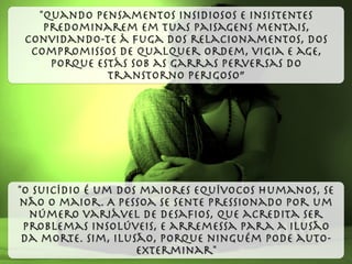 "O suicídio é um dos maiores equívocos humanos, se
não o maior. A pessoa se sente pressionado por um
número variável de desaﬁos, que acredita ser
problemas insolúveis, e arremessa para a ilusão
da morte. Sim, ilusão, porque ninguém pode auto-
exterminar"
"Quando pensamentos insidiosos e insistentes
predominarem em tuas paisagens mentais,
convidando-te à fuga dos relacionamentos, dos
compromissos de qualquer ordem, vigia e age,
porque estás sob as garras perversas do
transtorno perigoso”
 