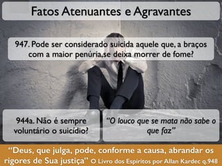 “Deus, que julga, pode, conforme a causa, abrandar os
rigores de Sua justiça” O Livro dos Espíritos por Allan Kardec q.948
Fatos Atenuantes e Agravantes
944a. Não é sempre
voluntário o suicídio?
“O louco que se mata não sabe o
que faz”
947. Pode ser considerado suicida aquele que, a braços
com a maior penúria,se deixa morrer de fome?
 