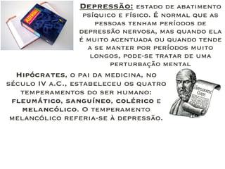 Hipócrates, o pai da medicina, no
século IV a.C., estabeleceu os quatro
temperamentos do ser humano:
fleumático, sanguíneo, colérico e
melancólico. O temperamento
melancólico referia-se à depressão.
Depressão: estado de abatimento
psíquico e físico. É normal que as
pessoas tenham períodos de
depressão nervosa, mas quando ela
é muito acentuada ou quando tende
a se manter por períodos muito
longos, pode-se tratar de uma
perturbação mental
 