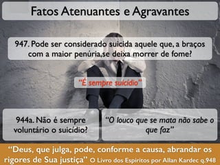 “Deus, que julga, pode, conforme a causa, abrandar os
rigores de Sua justiça” O Livro dos Espíritos por Allan Kardec q.948
Fatos Atenuantes e Agravantes
944a. Não é sempre
voluntário o suicídio?
“O louco que se mata não sabe o
que faz”
947. Pode ser considerado suicida aquele que, a braços
com a maior penúria,se deixa morrer de fome?
“É sempre suicídio”
 