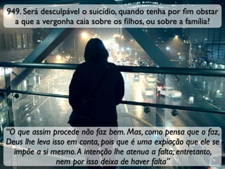 949. Será desculpável o suicídio, quando tenha por ﬁm obstar
a que a vergonha caia sobre os ﬁlhos, ou sobre a família?
“O que assim procede não faz bem. Mas, como pensa que o faz,
Deus lhe leva isso em conta, pois que é uma expiação que ele se
impõe a si mesmo.A intenção lhe atenua a falta; entretanto,
nem por isso deixa de haver falta”
 