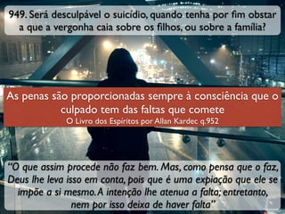 949. Será desculpável o suicídio, quando tenha por ﬁm obstar
a que a vergonha caia sobre os ﬁlhos, ou sobre a família?
“O que assim procede não faz bem. Mas, como pensa que o faz,
Deus lhe leva isso em conta, pois que é uma expiação que ele se
impõe a si mesmo.A intenção lhe atenua a falta; entretanto,
nem por isso deixa de haver falta”
As penas são proporcionadas sempre à consciência que o
culpado tem das faltas que comete
O Livro dos Espíritos por Allan Kardec q.952
 