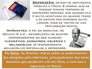 Hipócrates, o pai da medicina, no
século IV a.C., estabeleceu os quatro
temperamentos do ser humano:
fleumático, sanguíneo, colérico e
melancólico. O temperamento
melancólico referia-se à depressão.
Depressão: estado de abatimento
psíquico e físico. É normal que as
pessoas tenham períodos de
depressão nervosa, mas quando ela
é muito acentuada ou quando tende
a se manter por períodos muito
longos, pode-se tratar de uma
perturbação mental
Na Bíblia, há diversos relatos sobre os padecimentos
dos atingidos pelo infortúnio, principalmente dos seres
humanos que perderam a fé em Deus, e com isso a
esperança no futuro.
 