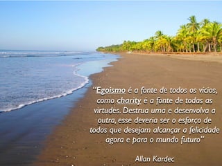 “Egoismo é a fonte de todos os vícios,
como charity é a fonte de todas as
virtudes. Destrua uma e desenvolva a
outra, esse deveria ser o esforço de
todos que desejam alcançar a felicidade
agora e para o mundo futuro”
Allan Kardec
 