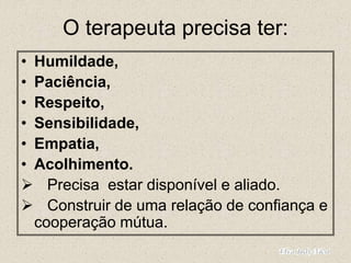 O terapeuta precisa ter:
• Humildade,
• Paciência,
• Respeito,
• Sensibilidade,
• Empatia,
• Acolhimento.
 Precisa estar disponível e aliado.
 Construir de uma relação de confiança e
cooperação mútua.
 
