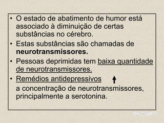 • O estado de abatimento de humor está
associado à diminuição de certas
substâncias no cérebro.
• Estas substâncias são chamadas de
neurotransmissores.
• Pessoas deprimidas tem baixa quantidade
de neurotransmissores.
• Remédios antidepressivos
a concentração de neurotransmissores,
principalmente a serotonina.
 