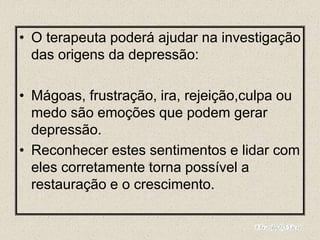 • O terapeuta poderá ajudar na investigação
das origens da depressão:
• Mágoas, frustração, ira, rejeição,culpa ou
medo são emoções que podem gerar
depressão.
• Reconhecer estes sentimentos e lidar com
eles corretamente torna possível a
restauração e o crescimento.
 