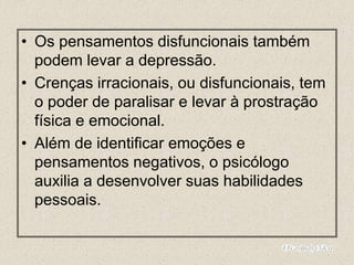 • Os pensamentos disfuncionais também
podem levar a depressão.
• Crenças irracionais, ou disfuncionais, tem
o poder de paralisar e levar à prostração
física e emocional.
• Além de identificar emoções e
pensamentos negativos, o psicólogo
auxilia a desenvolver suas habilidades
pessoais.
 