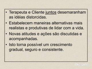 • Terapeuta e Cliente juntos desemaranham
as idéias distorcidas.
• Estabelecem maneiras alternativas mais
realistas e produtivas de lidar com a vida.
• Novas atitudes e ações são discutidas e
acompanhadas.
• Isto torna possível um crescimento
gradual, seguro e consistente.
 