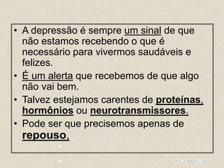 • A depressão é sempre um sinal de que
não estamos recebendo o que é
necessário para vivermos saudáveis e
felizes.
• É um alerta que recebemos de que algo
não vai bem.
• Talvez estejamos carentes de proteínas,
hormônios ou neurotransmissores.
• Pode ser que precisemos apenas de
repouso,
 
