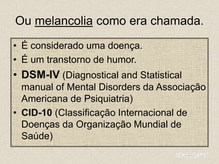 Ou melancolia como era chamada.
• É considerado uma doença.
• É um transtorno de humor.
• DSM-IV (Diagnostical and Statistical
manual of Mental Disorders da Associação
Americana de Psiquiatria)
• CID-10 (Classificação Internacional de
Doenças da Organização Mundial de
Saúde)
 