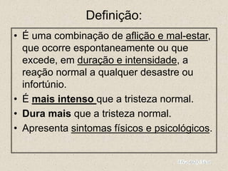 Definição:
• É uma combinação de aflição e mal-estar,
que ocorre espontaneamente ou que
excede, em duração e intensidade, a
reação normal a qualquer desastre ou
infortúnio.
• É mais intenso que a tristeza normal.
• Dura mais que a tristeza normal.
• Apresenta sintomas físicos e psicológicos.
 