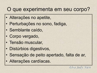 O que experimenta em seu corpo?
• Alterações no apetite,
• Perturbações no sono, fadiga,
• Semblante caído,
• Corpo vergado,
• Tensão muscular,
• Distúrbios digestivos,
• Sensação de peito apertado, falta de ar,
• Alterações cardíacas.
 
