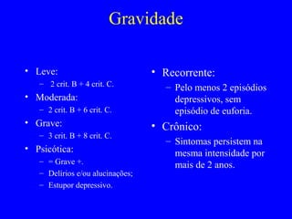 Gravidade

• Leve:                           • Recorrente:
   – 2 crit. B + 4 crit. C.         – Pelo menos 2 episódios
• Moderada:                           depressivos, sem
   – 2 crit. B + 6 crit. C.           episódio de euforia.
• Grave:                          • Crônico:
   – 3 crit. B + 8 crit. C.
                                    – Sintomas persistem na
• Psicótica:                          mesma intensidade por
   – = Grave +.
                                      mais de 2 anos.
   – Delírios e/ou alucinações;
   – Estupor depressivo.
 
