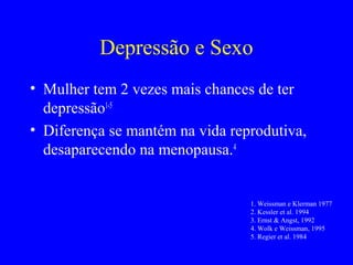 Depressão e Sexo
• Mulher tem 2 vezes mais chances de ter
  depressão1-5
• Diferença se mantém na vida reprodutiva,
  desaparecendo na menopausa.4


                                 1. Weissman e Klerman 1977
                                 2. Kessler et al. 1994
                                 3. Ernst & Angst, 1992
                                 4. Wolk e Weissman, 1995
                                 5. Regier et al. 1984
 