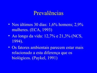 Prevalências
• Nos últimos 30 dias: 1,6% homens; 2,9%
  mulheres. (ECA, 1993)
• Ao longo da vida: 12,7% e 21,3% (NCS,
  1994).
• Os fatores ambientais parecem estar mais
  relacionado a esta diferença que os
  biológicos. (Paykel, 1991)
 