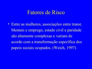 Fatores de Risco
• Entre as mulheres, associações entre transt.
  Mentais e emprego, estado civil e paridade
  são altamente complexas e variam de
  acordo com a transformação específica dos
  papeis sociais ocupados. (Weich, 1997)
 
