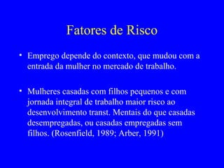 Fatores de Risco
• Emprego depende do contexto, que mudou com a
  entrada da mulher no mercado de trabalho.

• Mulheres casadas com filhos pequenos e com
  jornada integral de trabalho maior risco ao
  desenvolvimento transt. Mentais do que casadas
  desempregadas, ou casadas empregadas sem
  filhos. (Rosenfield, 1989; Arber, 1991)
 