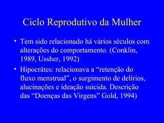 Ciclo Reprodutivo da Mulher
• Tem sido relacionado há vários séculos com
  alterações do comportamento. (Conklin,
  1989, Ussher, 1992)
• Hipocrátes: relacionava a “retenção do
  fluxo menstrual”, o surgimento de delírios,
  alucinações e ideação suicida. Descrição
  das “Doenças das Virgens” Gold, 1994)
 
