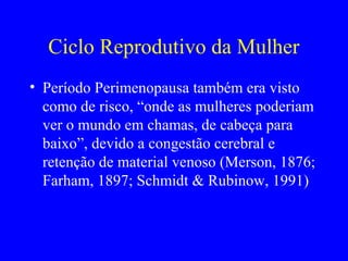 Ciclo Reprodutivo da Mulher
• Período Perimenopausa também era visto
  como de risco, “onde as mulheres poderiam
  ver o mundo em chamas, de cabeça para
  baixo”, devido a congestão cerebral e
  retenção de material venoso (Merson, 1876;
  Farham, 1897; Schmidt & Rubinow, 1991)
 