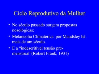 Ciclo Reprodutivo da Mulher
• No século passado surgem propostas
  nosológicas:
• Melancolia Climatérica por Maudsley há
  mais de um século.
• E a “indescritível tensão pré-
  menstrual”(Robert Frank, 1931)
 