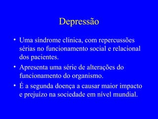 Depressão
• Uma síndrome clínica, com repercussões
  sérias no funcionamento social e relacional
  dos pacientes.
• Apresenta uma série de alterações do
  funcionamento do organismo.
• É a segunda doença a causar maior impacto
  e prejuízo na sociedade em nível mundial.
 