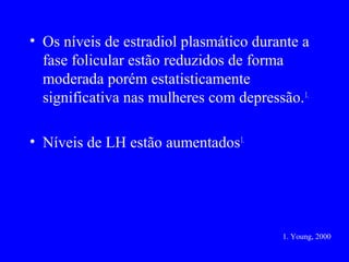 • Os níveis de estradiol plasmático durante a
  fase folicular estão reduzidos de forma
  moderada porém estatisticamente
  significativa nas mulheres com depressão. 1.

• Níveis de LH estão aumentados1.




                                         1. Young, 2000
 