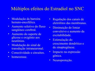 Múltiplos efeitos do Estradiol no SNC
• Modulação da barreira        • Regulação dos canais de
  hemato-encefálica.             eletrólitos das membranas.
• Aumento seletivo do fluxo    • Diminuição do limiar
  sangüíneo cerebral.            convulsivo e aumento da
• Aumento do suporte de          excitabilidade.
  glicose e oxigênio aos
  neurônios.                   • Estimulação do
• Modulação do sinal de          crescimento dendrítico e
  transdução intraneuronal.      da sinaptogênese.
• Conectividade e circuitos.   • Impacto na expressão
• homeostase.                    gênica.
                               • Neuroproteção.
 