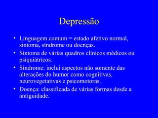 Depressão
• Linguagem comum = estado afetivo normal,
  sintoma, síndrome ou doenças.
• Sintoma de várias quadros clínicos médicos ou
  psiquiátricos.
• Síndrome: inclui aspectos não somente das
  alterações do humor como cognitivas,
  neurovegetativas e psicomotoras.
• Doença: classificada de várias formas desde a
  antiguidade.
 