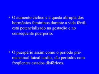 • O aumento cíclico e a queda abrupta dos
  hormônios femininos durante a vida fértil,
  está potencializado na gestação e no
  conseqüente puerpério.



• O puerpério assim como o período pré-
  menstrual luteal tardio, são períodos com
  freqüentes estados disfóricos.
 