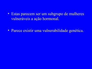 • Estas parecem ser um subgrupo de mulheres
  vulneráveis a ação hormonal.

• Parece existir uma vulnerabilidade genética.
 