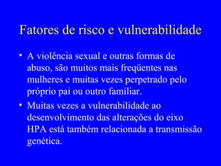 Fatores de risco e vulnerabilidade
• A violência sexual e outras formas de
  abuso, são muitos mais freqüentes nas
  mulheres e muitas vezes perpetrado pelo
  próprio pai ou outro familiar.
• Muitas vezes a vulnerabilidade ao
  desenvolvimento das alterações do eixo
  HPA está também relacionada a transmissão
  genética.
 