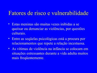 Fatores de risco e vulnerabilidade
• Estas meninas são muitas vezes inibidas a se
  queixar ou denunciar as violências, por questões
  culturais.
• Entre as seqüelas psicológicas está a procura por
  relacionamentos que repete a relação incestuosa.
• As vítimas de violência na infância se colocam em
  situações estressantes durante a vida adulta muitos
  mais freqüentemente.
 