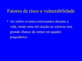 Fatores de risco e vulnerabilidade
• Ao sofrer eventos estressantes durante a
  vida, tendo uma má reação ao estresse tem
  grande chance de entrar em quadro
  psiquiátrico
 