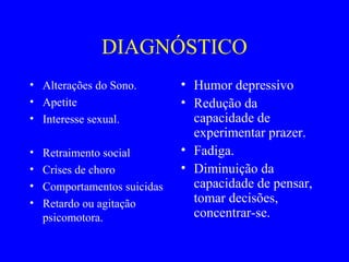 DIAGNÓSTICO
• Alterações do Sono.         • Humor depressivo
• Apetite                     • Redução da
• Interesse sexual.             capacidade de
                                experimentar prazer.
•   Retraimento social        • Fadiga.
•   Crises de choro           • Diminuição da
•   Comportamentos suicidas     capacidade de pensar,
•   Retardo ou agitação         tomar decisões,
    psicomotora.                concentrar-se.
 