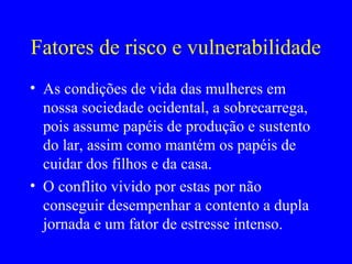 Fatores de risco e vulnerabilidade
• As condições de vida das mulheres em
  nossa sociedade ocidental, a sobrecarrega,
  pois assume papéis de produção e sustento
  do lar, assim como mantém os papéis de
  cuidar dos filhos e da casa.
• O conflito vivido por estas por não
  conseguir desempenhar a contento a dupla
  jornada e um fator de estresse intenso.
 