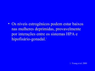 • Os níveis estrogênicos podem estar baixos
  nas mulheres deprimidas, provavelmente
  por interações entre os sistemas HPA e
  hipofisário-gonadal.1




                                   1. Young et al. 2000
 