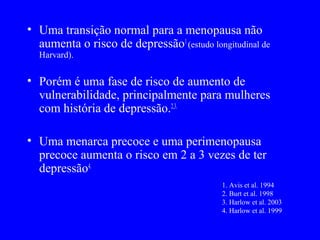 • Uma transição normal para a menopausa não
  aumenta o risco de depressão1 (estudo longitudinal de
  Harvard).


• Porém é uma fase de risco de aumento de
  vulnerabilidade, principalmente para mulheres
  com história de depressão.2,3.

• Uma menarca precoce e uma perimenopausa
  precoce aumenta o risco em 2 a 3 vezes de ter
  depressão4.
                                            1. Avis et al. 1994
                                            2. Burt et al. 1998
                                            3. Harlow et al. 2003
                                            4. Harlow et al. 1999
 