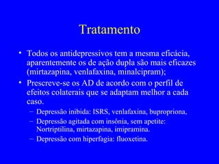 Tratamento
• Todos os antidepressivos tem a mesma eficácia,
  aparentemente os de ação dupla são mais eficazes
  (mirtazapina, venlafaxina, minalcipram);
• Prescreve-se os AD de acordo com o perfil de
  efeitos colaterais que se adaptam melhor a cada
  caso.
   – Depressão inibida: ISRS, venlafaxina, bupropriona,
   – Depressão agitada com insônia, sem apetite:
     Nortriptilina, mirtazapina, imipramina.
   – Depressão com hiperfagia: fluoxetina.
 