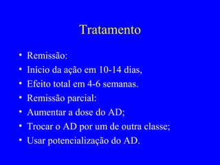 Tratamento
•   Remissão:
•   Início da ação em 10-14 dias,
•   Efeito total em 4-6 semanas.
•   Remissão parcial:
•   Aumentar a dose do AD;
•   Trocar o AD por um de outra classe;
•   Usar potencialização do AD.
 