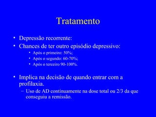 Tratamento
• Depressão recorrente:
• Chances de ter outro episódio depressivo:
      • Após o primeiro: 50%;
      • Após o segundo: 60-70%;
      • Após o terceiro 90-100%.


• Implica na decisão de quando entrar com a
  profilaxia.
   – Uso de AD continuamente na dose total ou 2/3 da que
     conseguiu a remissão.
 