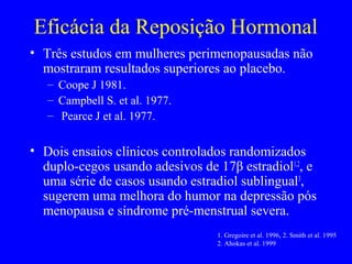 Eficácia da Reposição Hormonal
• Três estudos em mulheres perimenopausadas não
  mostraram resultados superiores ao placebo.
   – Coope J 1981.
   – Campbell S. et al. 1977.
   – Pearce J et al. 1977.


• Dois ensaios clínicos controlados randomizados
  duplo-cegos usando adesivos de 17β estradiol1,2, e
  uma série de casos usando estradiol sublingual3,
  sugerem uma melhora do humor na depressão pós
  menopausa e síndrome pré-menstrual severa.
                                  1. Gregoire et al. 1996, 2. Smith et al. 1995
                                  2. Ahokas et al. 1999
 