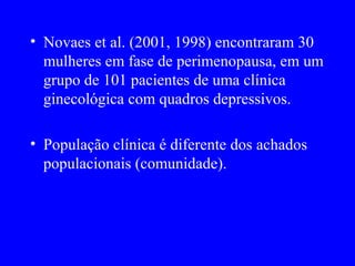 • Novaes et al. (2001, 1998) encontraram 30
  mulheres em fase de perimenopausa, em um
  grupo de 101 pacientes de uma clínica
  ginecológica com quadros depressivos.

• População clínica é diferente dos achados
  populacionais (comunidade).
 