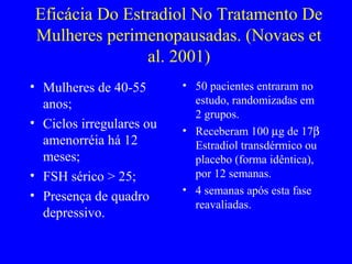 Eficácia Do Estradiol No Tratamento De
Mulheres perimenopausadas. (Novaes et
               al. 2001)
• Mulheres de 40-55       • 50 pacientes entraram no
  anos;                     estudo, randomizadas em
                            2 grupos.
• Ciclos irregulares ou
                          • Receberam 100 µg de 17β
  amenorréia há 12          Estradiol transdérmico ou
  meses;                    placebo (forma idêntica),
• FSH sérico > 25;          por 12 semanas.
                          • 4 semanas após esta fase
• Presença de quadro
                            reavaliadas.
  depressivo.
 