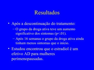 Resultados
• Após a descontinuação do tratamento:
  – O grupo da droga ativa teve um aumento
    significativo dos sintomas (p<.01).
  – Após 16 semanas o grupo da droga ativa ainda
    tinham menos sintomas que o início.
• Estudou encontrou que o estradiol é um
  efetivo AD para mulheres
  perimenopausadas.
 