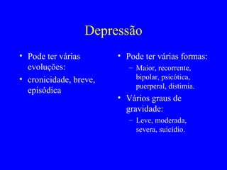 Depressão
• Pode ter várias       • Pode ter várias formas:
  evoluções:               – Maior, recorrente,
• cronicidade, breve,        bipolar, psicótica,
                             puerperal, distimia.
  episódica
                        • Vários graus de
                          gravidade:
                           – Leve, moderada,
                             severa, suicídio.
 