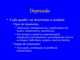 Depressão
• Cada quadro vai determinar a conduta:
  – Tipos de tratamento;
     • Medicações (antidepressivos, estabilizadores do
       humor, antipsicóticos, ansiolíticos).
     • Psicoterapia (cognitiva-comportamental,
       interpessoal, psicodinâmica, aconselhamento, breves
       ou longas). Individuais, grupais, casal ou familiar.
  – Tempo de tratamento;
     • Fase aguda, continuação ou profilaxia
       (manutenção).
 